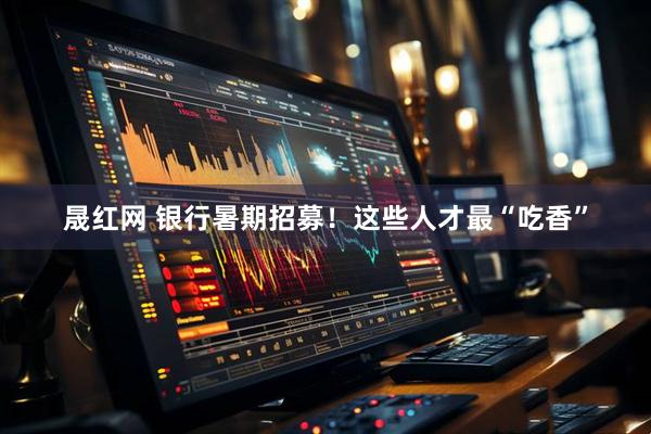 晟红网 银行暑期招募！这些人才最“吃香”