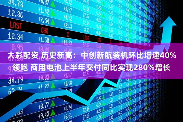 大彩配资 历史新高：中创新航装机环比增速40%领跑 商用电池上半年交付同比实现280%增长
