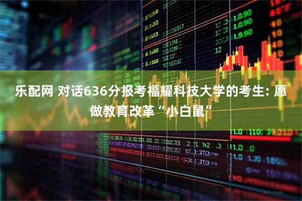 乐配网 对话636分报考福耀科技大学的考生: 愿做教育改革“小白鼠”