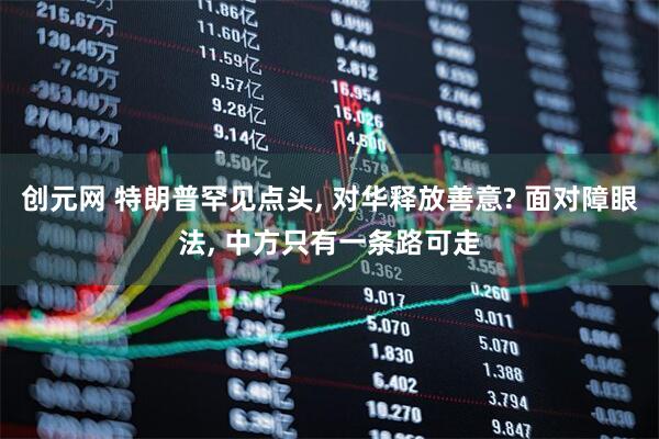 创元网 特朗普罕见点头, 对华释放善意? 面对障眼法, 中方只有一条路可走