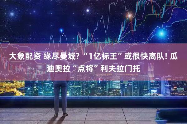 大象配资 缘尽曼城? “1亿标王”或很快离队! 瓜迪奥拉“点将”利夫拉门托
