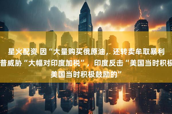 星火配资 因“大量购买俄原油，还转卖牟取暴利”，特朗普威胁“大幅对印度加税”，印度反击“美国当时积极鼓励的”
