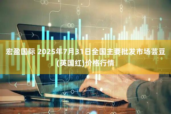 宏盈国际 2025年7月31日全国主要批发市场芸豆(英国红)价格行情