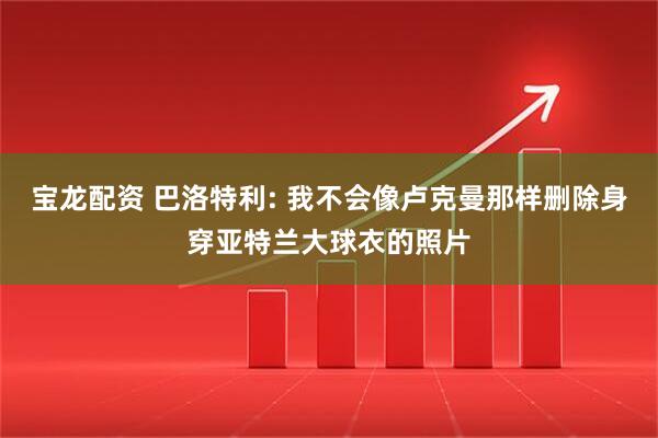 宝龙配资 巴洛特利: 我不会像卢克曼那样删除身穿亚特兰大球衣的照片