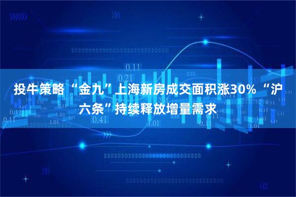 投牛策略 “金九”上海新房成交面积涨30% “沪六条”持续释放增量需求
