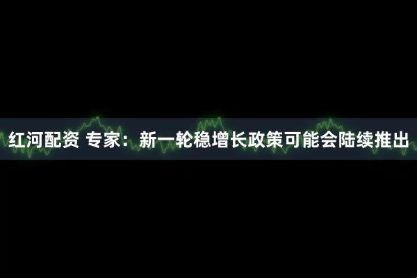 红河配资 专家：新一轮稳增长政策可能会陆续推出