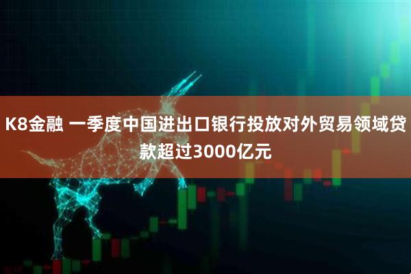 K8金融 一季度中国进出口银行投放对外贸易领域贷款超过3000亿元