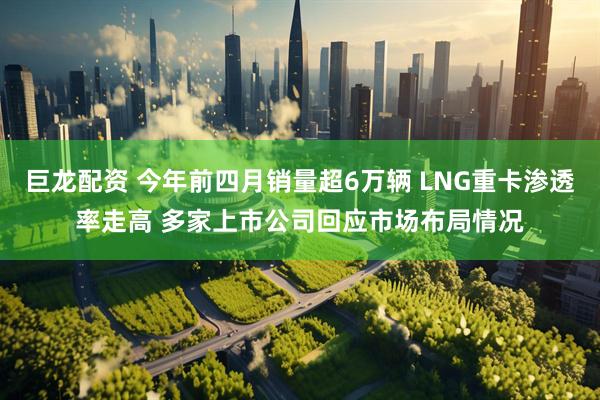 巨龙配资 今年前四月销量超6万辆 LNG重卡渗透率走高 多家上市公司回应市场布局情况