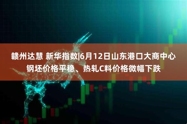 赣州达慧 新华指数|6月12日山东港口大商中心钢坯价格平稳、热轧C料价格微幅下跌