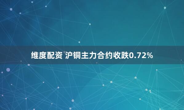 维度配资 沪铜主力合约收跌0.72%