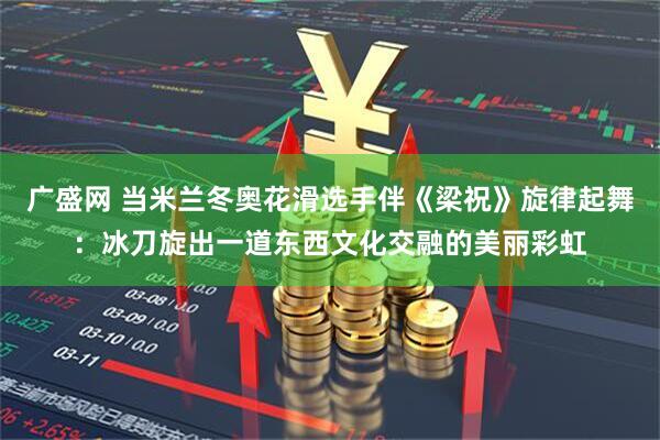 广盛网 当米兰冬奥花滑选手伴《梁祝》旋律起舞：冰刀旋出一道东西文化交融的美丽彩虹