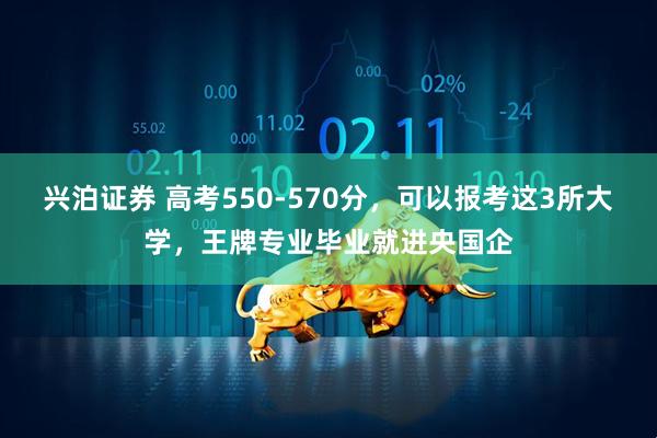兴泊证券 高考550-570分，可以报考这3所大学，王牌专业毕业就进央国企