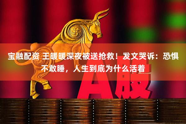 宝融配资 王暖暖深夜被送抢救！发文哭诉：恐惧不敢睡，人生到底为什么活着